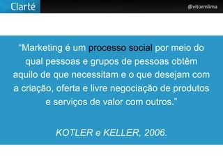 @vitormlima




 “Marketing é um processo social por meio do
   qual pessoas e grupos de pessoas obtêm
aquilo de que necessitam e o que desejam com
a criação, oferta e livre negociação de produtos
        e serviços de valor com outros.”


          KOTLER e KELLER, 2006.
 