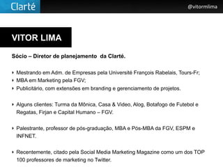 @vitormlima




VITOR LIMA

Sócio – Diretor de planejamento da Clarté.

‣ Mestrando em Adm. de Empresas pela Université François Rabelais, Tours-Fr;
‣ MBA em Marketing pela FGV;
‣ Publicitário, com extensões em branding e gerenciamento de projetos.


‣ Alguns clientes: Turma da Mônica, Casa & Video, Alog, Botafogo de Futebol e
  Regatas, Firjan e Capital Humano – FGV.


‣ Palestrante, professor de pós-graduação, MBA e Pós-MBA da FGV, ESPM e
  INFNET.


‣ Recentemente, citado pela Social Media Marketing Magazine como um dos TOP
  100 professores de marketing no Twitter.
 