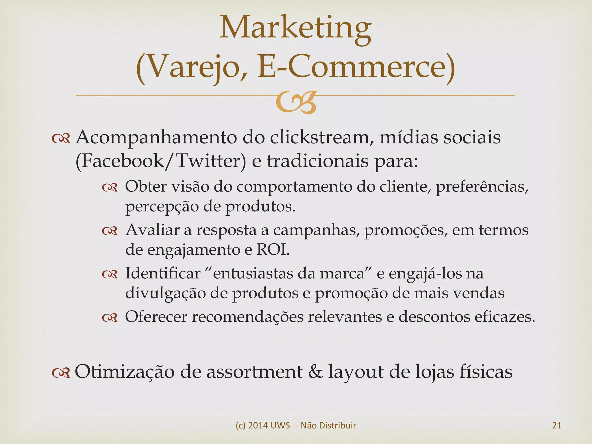 
 Acompanhamento do clickstream, mídias sociais
(Facebook/Twitter) e tradicionais para:
 Obter visão do comportamento do cliente, preferências,
percepção de produtos.
 Avaliar a resposta a campanhas, promoções, em termos
de engajamento e ROI.
 Identificar “entusiastas da marca” e engajá-los na
divulgação de produtos e promoção de mais vendas
 Oferecer recomendações relevantes e descontos eficazes.
 Otimização de assortment & layout de lojas físicas
Marketing
(Varejo, E-Commerce)
(c) 2014 UWS -- Não Distribuir 21
 