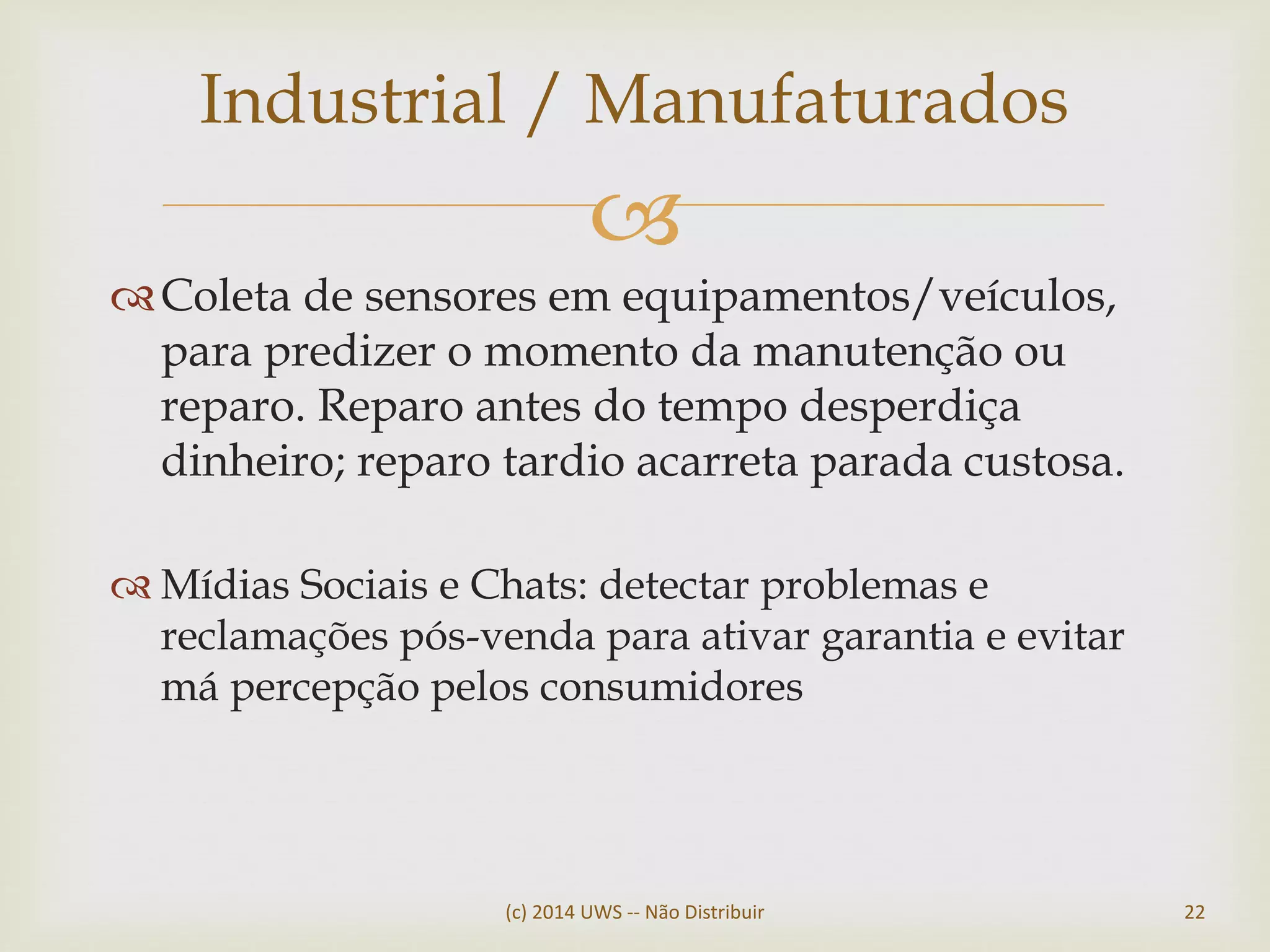 
Coleta de sensores em equipamentos/veículos,
para predizer o momento da manutenção ou
reparo. Reparo antes do tempo desperdiça
dinheiro; reparo tardio acarreta parada custosa.
 Mídias Sociais e Chats: detectar problemas e
reclamações pós-venda para ativar garantia e evitar
má percepção pelos consumidores
Industrial / Manufaturados
(c) 2014 UWS -- Não Distribuir 22
 