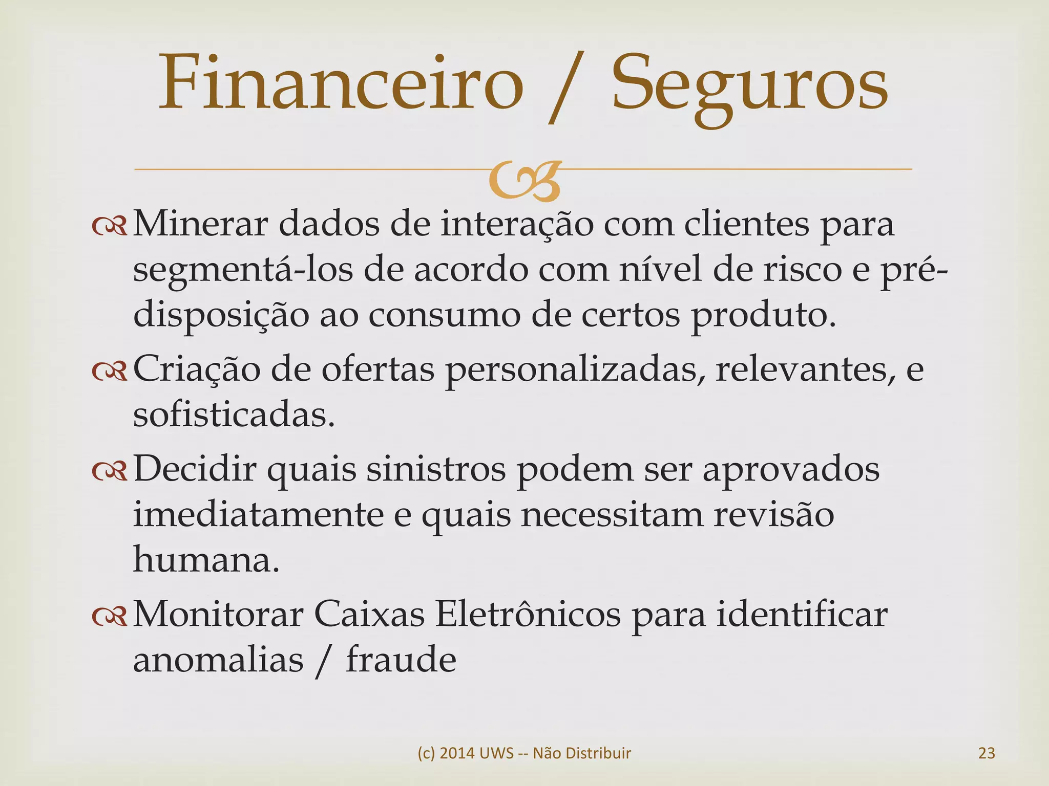 Minerar dados de interação com clientes para
segmentá-los de acordo com nível de risco e pré-
disposição ao consumo de certos produto.
Criação de ofertas personalizadas, relevantes, e
sofisticadas.
Decidir quais sinistros podem ser aprovados
imediatamente e quais necessitam revisão
humana.
Monitorar Caixas Eletrônicos para identificar
anomalias / fraude
Financeiro / Seguros
(c) 2014 UWS -- Não Distribuir 23
 