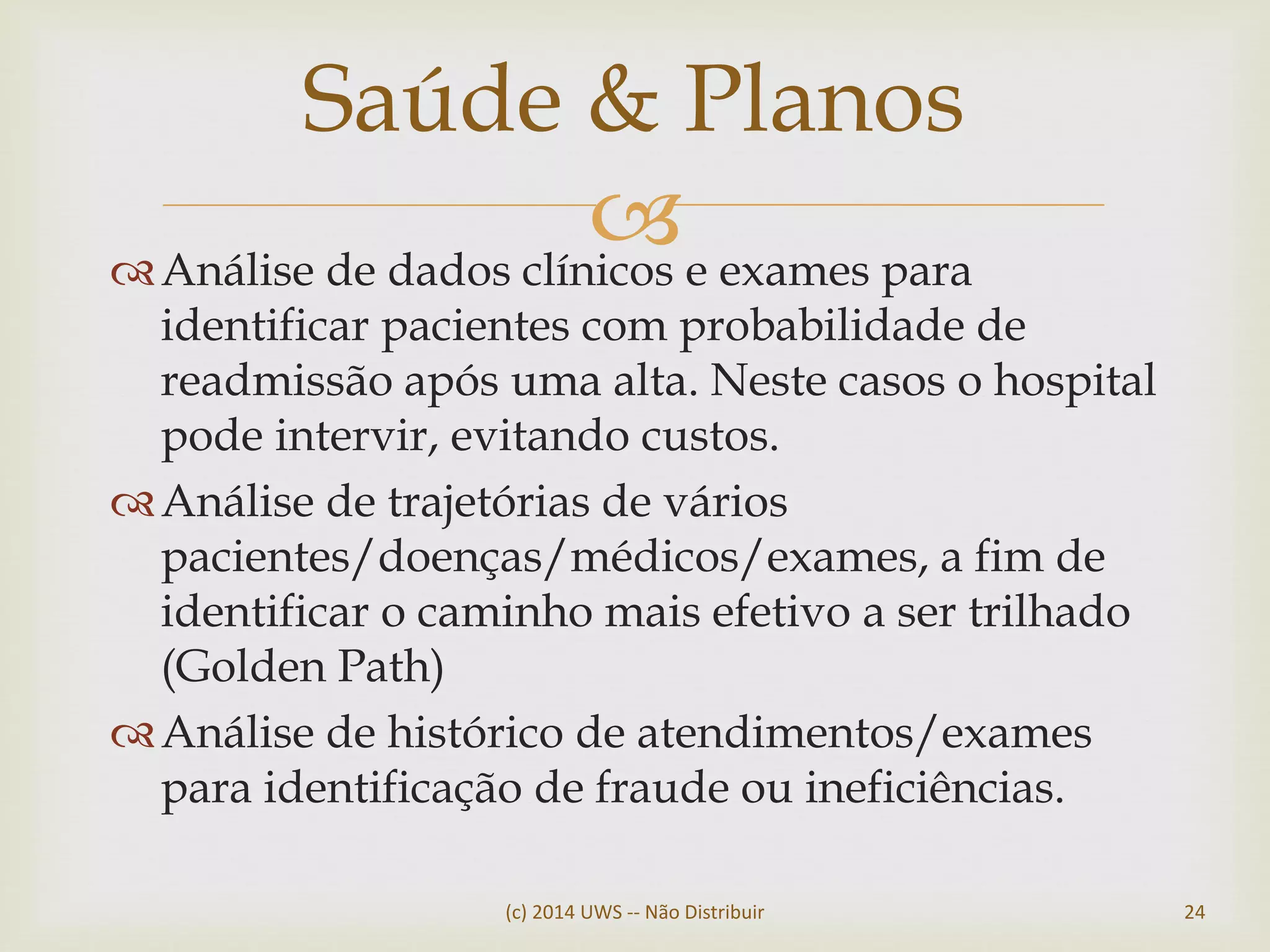Análise de dados clínicos e exames para
identificar pacientes com probabilidade de
readmissão após uma alta. Neste casos o hospital
pode intervir, evitando custos.
Análise de trajetórias de vários
pacientes/doenças/médicos/exames, a fim de
identificar o caminho mais efetivo a ser trilhado
(Golden Path)
Análise de histórico de atendimentos/exames
para identificação de fraude ou ineficiências.
Saúde & Planos
(c) 2014 UWS -- Não Distribuir 24
 