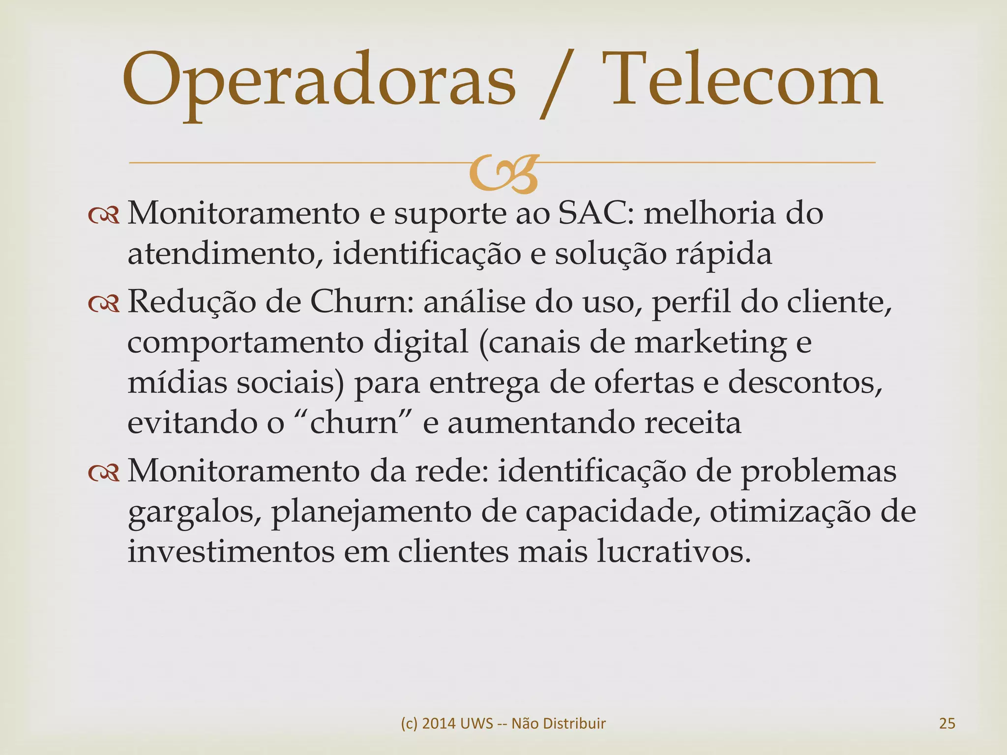  Monitoramento e suporte ao SAC: melhoria do
atendimento, identificação e solução rápida
 Redução de Churn: análise do uso, perfil do cliente,
comportamento digital (canais de marketing e
mídias sociais) para entrega de ofertas e descontos,
evitando o “churn” e aumentando receita
 Monitoramento da rede: identificação de problemas
gargalos, planejamento de capacidade, otimização de
investimentos em clientes mais lucrativos.
Operadoras / Telecom
(c) 2014 UWS -- Não Distribuir 25
 