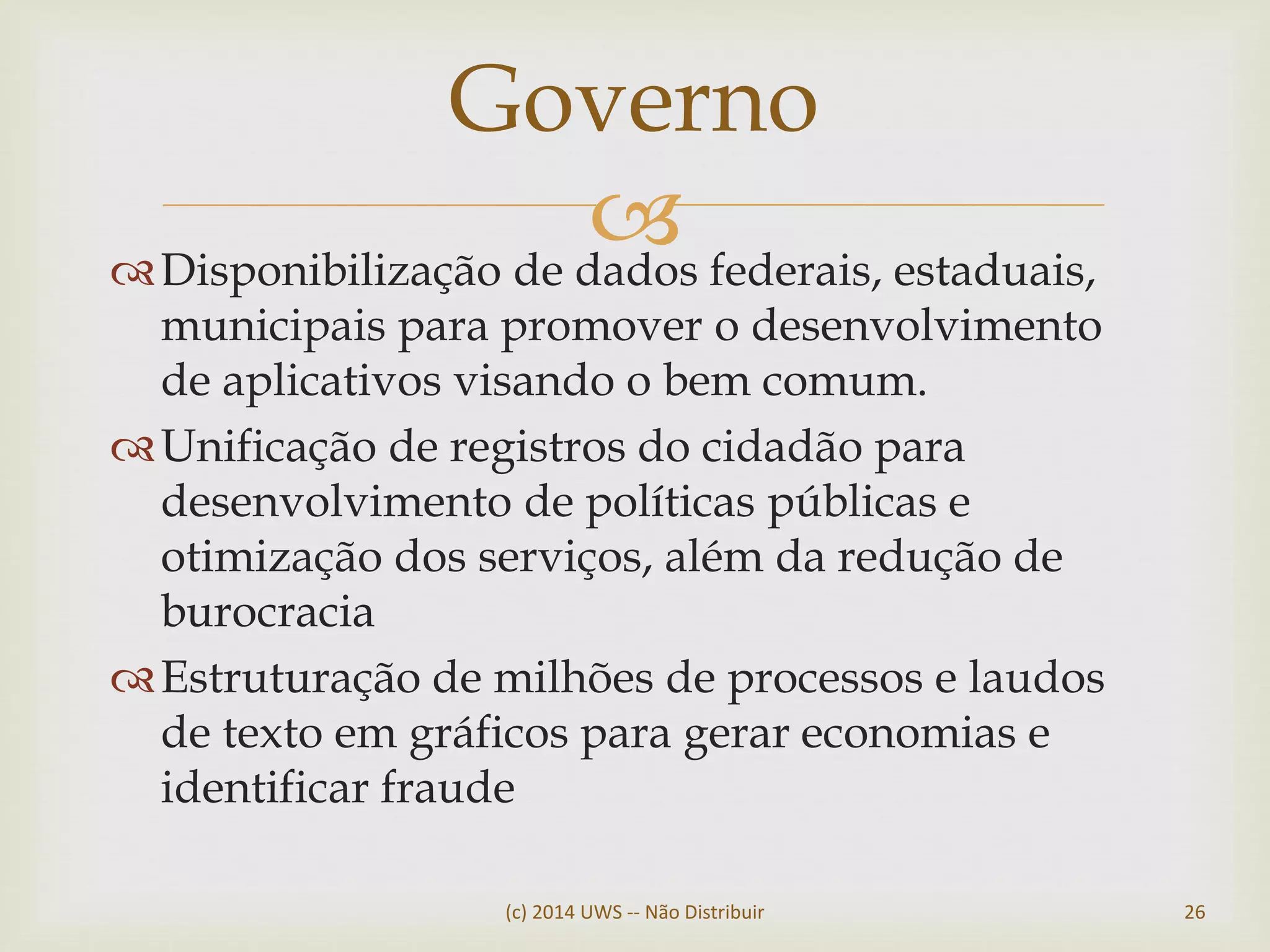 Disponibilização de dados federais, estaduais,
municipais para promover o desenvolvimento
de aplicativos visando o bem comum.
Unificação de registros do cidadão para
desenvolvimento de políticas públicas e
otimização dos serviços, além da redução de
burocracia
Estruturação de milhões de processos e laudos
de texto em gráficos para gerar economias e
identificar fraude
Governo
(c) 2014 UWS -- Não Distribuir 26
 