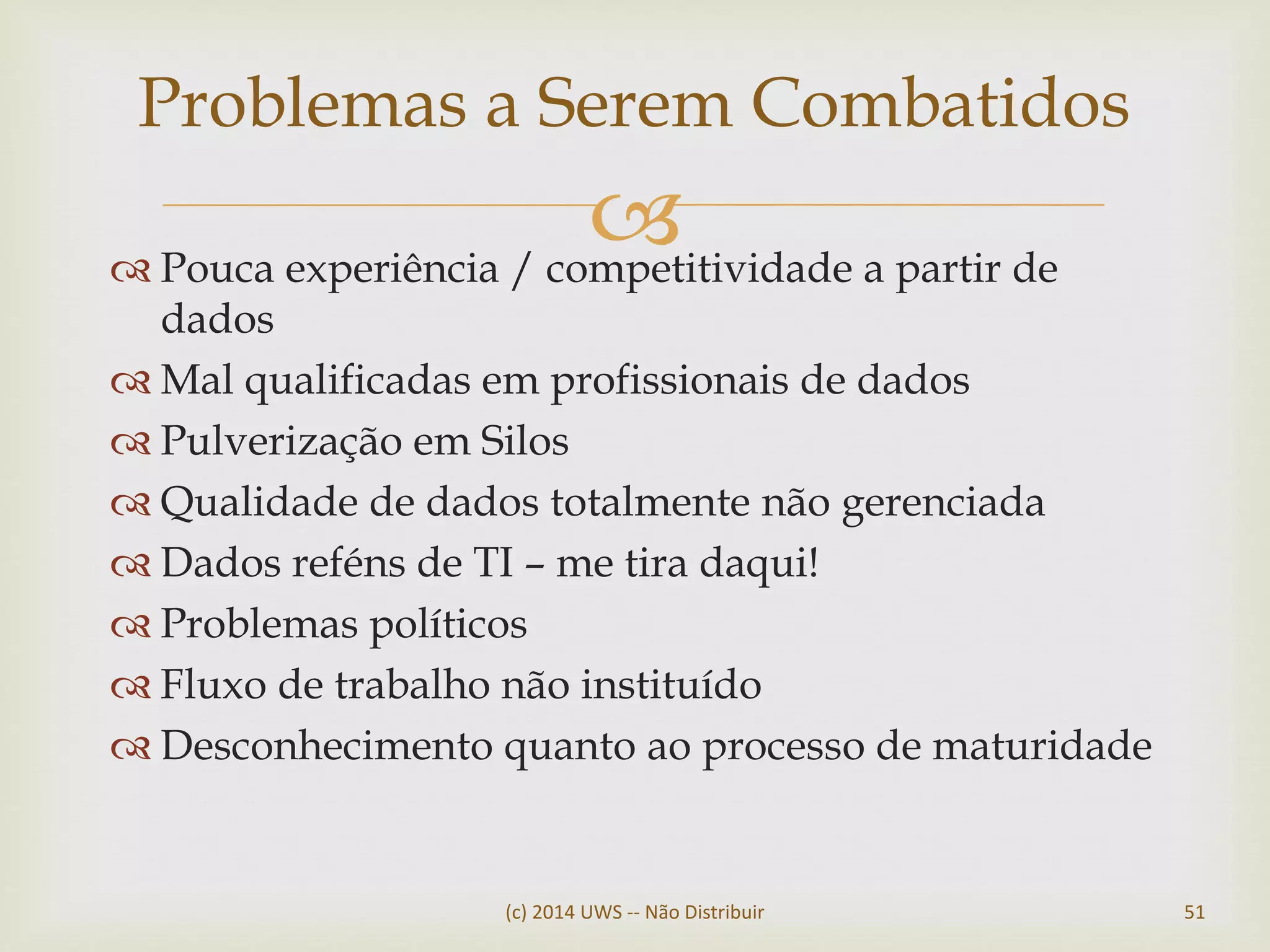  Pouca experiência / competitividade a partir de
dados
 Mal qualificadas em profissionais de dados
 Pulverização em Silos
 Qualidade de dados totalmente não gerenciada
 Dados reféns de TI – me tira daqui!
 Problemas políticos
 Fluxo de trabalho não instituído
 Desconhecimento quanto ao processo de maturidade
(c) 2014 UWS -- Não Distribuir 51
Problemas a Serem Combatidos
 