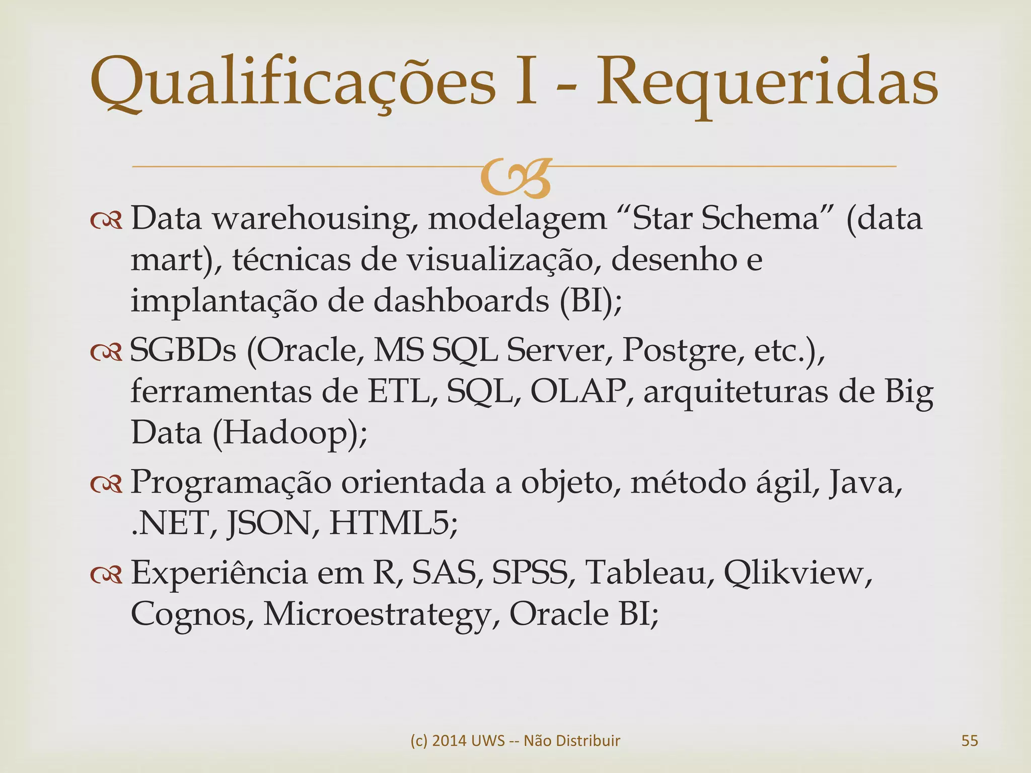  Data warehousing, modelagem “Star Schema” (data
mart), técnicas de visualização, desenho e
implantação de dashboards (BI);
 SGBDs (Oracle, MS SQL Server, Postgre, etc.),
ferramentas de ETL, SQL, OLAP, arquiteturas de Big
Data (Hadoop);
 Programação orientada a objeto, método ágil, Java,
.NET, JSON, HTML5;
 Experiência em R, SAS, SPSS, Tableau, Qlikview,
Cognos, Microestrategy, Oracle BI;
Qualificações I - Requeridas
(c) 2014 UWS -- Não Distribuir 55
 