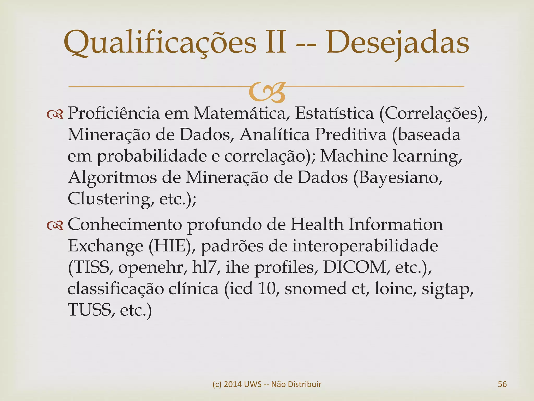  Proficiência em Matemática, Estatística (Correlações),
Mineração de Dados, Analítica Preditiva (baseada
em probabilidade e correlação); Machine learning,
Algoritmos de Mineração de Dados (Bayesiano,
Clustering, etc.);
 Conhecimento profundo de Health Information
Exchange (HIE), padrões de interoperabilidade
(TISS, openehr, hl7, ihe profiles, DICOM, etc.),
classificação clínica (icd 10, snomed ct, loinc, sigtap,
TUSS, etc.)
Qualificações II -- Desejadas
(c) 2014 UWS -- Não Distribuir 56
 