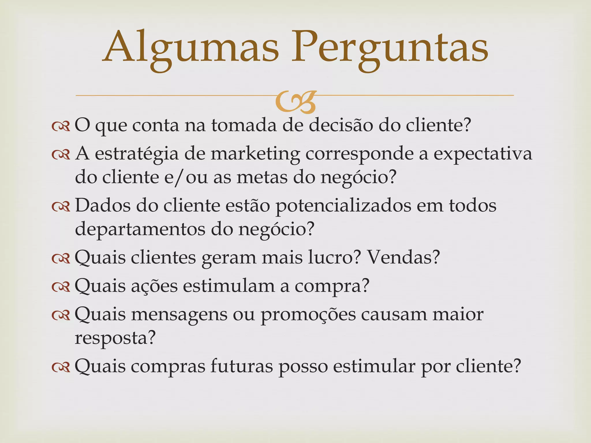  O que conta na tomada de decisão do cliente?
 A estratégia de marketing corresponde a expectativa
do cliente e/ou as metas do negócio?
 Dados do cliente estão potencializados em todos
departamentos do negócio?
 Quais clientes geram mais lucro? Vendas?
 Quais ações estimulam a compra?
 Quais mensagens ou promoções causam maior
resposta?
 Quais compras futuras posso estimular por cliente?
Algumas Perguntas
 