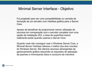 Minimal Server Interface - Objetivo 
Foi projetado para ser uma compatibilidade ou camada de 
transição de um servidor com interface gráfica para o Server 
Core. 
Apesar de beneficiar de proporcionar menor utilização de 
recursos em comparação com o servidor completo com uma 
opção de instalação GUI, a área de superfície menor 
realmente existe quando usamos o Server Core. 
Quando você não conseguir usar o Windows Server Core, a 
Minimal Server Interface oferece o melhor dos dois mundos 
do Windows Server. Ele oferece recursos abrangentes de 
gerenciamento gráfica reduzindo os requisitos de aplicação 
de patches e minimizando disco e consumo de memória. 
 