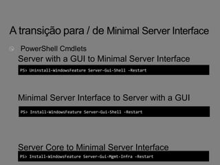 Server with a GUI to Minimal Server Interface 
PS> Uninstall-WindowsFeature Server-Gui-Shell -Restart 
Minimal Server Interface to Server with a GUI 
PS> Install-WindowsFeature Server-Gui-Shell -Restart 
Server Core to Minimal Server Interface 
PS> Install-WindowsFeature Server-Gui-Mgmt-Infra -Restart 
 