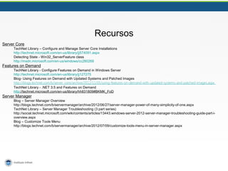Recursos 
Server Core 
TechNet Library – Configure and Manage Server Core Installations 
http://technet.microsoft.com/en-us/library/jj574091.aspx 
Detecting State - Win32_ServerFeature class 
http://msdn.microsoft.com/en-us/windows/cc280268 
Features on Demand 
TechNet Library - Configure Features on Demand in Windows Server 
http://technet.microsoft.com/en-us/library/jj127275 
Blog- Using Features on Demand with Updated Systems and Patched Images 
http://blogs.technet.com/b/server_core/archive/2012/11/05/using-features-on-demand-with-updated-systems-and-patched-images.aspx 
TechNet Library - .NET 3.5 and Features on Demand 
http://technet.microsoft.com/en-us/library/hh831809#BKMK_FoD 
Server Manager 
Blog – Server Manager Overview 
http://blogs.technet.com/b/servermanager/archive/2012/06/27/server-manager-power-of-many-simplicity-of-one.aspx 
TechNet Library – Server Manager Troubleshooting (3 part series) 
http://social.technet.microsoft.com/wiki/contents/articles/13443.windows-server-2012-server-manager-troubleshooting-guide-part-i-overview. 
aspx 
Blog – Customize Tools Menu 
http://blogs.technet.com/b/servermanager/archive/2012/07/09/customize-tools-menu-in-server-manager.aspx 
 