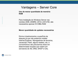 Vantagens – Server Core 
Uso de menor quantidade de memória 
RAM 
Para instalação do Windows Server nas 
versões 2008, 2008R2, 2012 e 2012 R2, são 
necessários apenas 512 MBs RAM 
Menor quantidade de updates necessários 
Diminui drasticamente a superfície de 
ataques já que não podemos instalar 
Internet Explorer, Navegadores de terceiros, 
Javascript, Flash, alguns readers, etc, e 
convenhamos não precisamos disso em 
determinadas funções que rodam em 
servidores de AD, DNS, DHCP e CAs. 
 