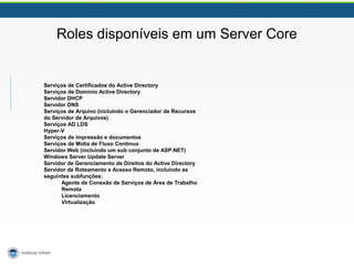 Roles disponíveis em um Server Core 
Serviços de Certificados do Active Directory 
Serviços de Domínio Active Directory 
Servidor DHCP 
Servidor DNS 
Serviços de Arquivo (incluindo o Gerenciador de Recursos 
do Servidor de Arquivos) 
Serviços AD LDS 
Hyper-V 
Serviços de impressão e documentos 
Serviços de Mídia de Fluxo Contínuo 
Servidor Web (incluindo um sub conjunto de ASP.NET) 
Windows Server Update Server 
Servidor de Gerenciamento de Direitos do Active Directory 
Servidor de Roteamento e Acesso Remoto, incluindo as 
seguintes subfunções: 
Agente de Conexão de Serviços de Área de Trabalho 
Remota 
Licenciamento 
Virtualização 
 