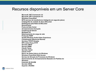 Recursos disponíveis em um Server Core 
Microsoft .NET Framework 3.5 
Microsoft .NET Framework 4.5 
Windows PowerShell 
BITS (serviço de transferência inteligente em segundo plano) 
Criptografia de unidade de disco BitLocker 
Desbloqueio pela Rede do BitLocker 
BranchCache 
Ponte de Data Center 
Armazenamento Avançado 
Clustering de failover 
Multipath I/O 
Balanceamento de carga de rede 
Protocolo PNRP 
Quality Windows Audio-Video Experience 
Compactação Diferencial Remota 
Serviços TCP/IP Simples 
RPC sobre Proxy HTTP 
Servidor SMTP 
Serviço SNMP 
Cliente Telnet 
Servidor Telnet 
Cliente TFTP 
Banco de Dados Interno do Windows 
Windows PowerShell Web Access 
Serviço de Ativação de Processos do Windows 
Gerenciamento de Armazenamento Baseado em Padrões do 
Windows 
Extensão IIS WinRM 
Servidor WINS 
Suporte a WoW64 
 