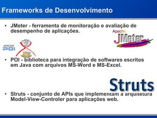 Frameworks de Desenvolvimento JMeter - ferramenta de monitoração e avaliação de desempenho de aplicações. POI - biblioteca para integração de softwares escritos em Java com arquivos MS-Word e MS-Excel. Struts - conjunto de APIs que implementam a arquitetura Model-View-Controler para aplicações web. 