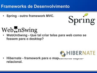 Frameworks de Desenvolvimento Spring - outro framework MVC. WebOnSwing - Que tal criar telas para web como se fossem para o desktop? Hibernate - framework para o mapeamento objeto-relacional. 