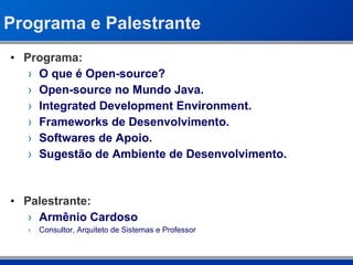 Programa e Palestrante Programa: O que é Open-source? Open-source no Mundo Java. Integrated Development Environment. Frameworks de Desenvolvimento. Softwares de Apoio. Sugestão de Ambiente de Desenvolvimento. Palestrante: Armênio Cardoso Consultor, Arquiteto de Sistemas e Professor 
