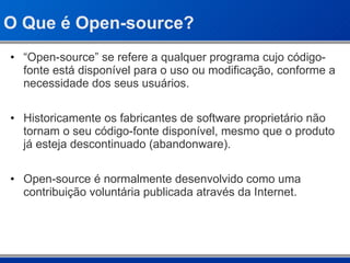 O Que é Open-source? “ Open-source” se refere a qualquer programa cujo código-fonte está disponível para o uso ou modificação, conforme a necessidade dos seus usuários.  Historicamente os fabricantes de software proprietário não tornam o seu código-fonte disponível, mesmo que o produto já esteja descontinuado (abandonware). Open-source é normalmente desenvolvido como uma contribuição voluntária publicada através da Internet. 