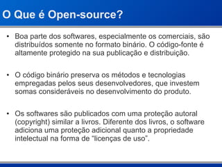O Que é Open-source? Boa parte dos softwares, especialmente os comerciais, são distribuídos somente no formato binário. O código-fonte é altamente protegido na sua publicação e distribuição. O código binário preserva os métodos e tecnologias empregadas pelos seus desenvolvedores, que investem somas consideráveis no desenvolvimento do produto. Os softwares são publicados com uma proteção autoral (copyright) similar a livros. Diferente dos livros, o software adiciona uma proteção adicional quanto a propriedade intelectual na forma de “licenças de uso”. 