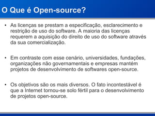 O Que é Open-source? As licenças se prestam a especificação, esclarecimento e restrição de uso do software. A maioria das licenças requerem a aquisição do direito de uso do software através da sua comercialização. Em contraste com esse cenário, universidades, fundações, organizações não governamentais e empresas mantém projetos de desenvolvimento de softwares open-source. Os objetivos são os mais diversos. O fato incontestável é que a Internet tornou-se solo fértil para o desenvolvimento de projetos open-source. 