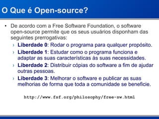 O Que é Open-source? De acordo com a Free Software Foundation, o software open-source permite que os seus usuários disponham das seguintes prerrogativas: Liberdade 0 : Rodar o programa para qualquer propósito. Liberdade 1 : Estudar como o programa funciona e adaptar as suas características às suas necessidades. Liberdade 2 : Distribuir cópias do software a fim de ajudar outras pessoas. Liberdade 3 : Melhorar o software e publicar as suas melhorias de forma que toda a comunidade se beneficie. http://www.fsf.org/philosophy/free-sw.html 