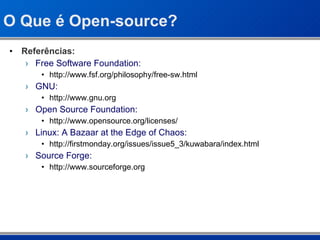 O Que é Open-source? Referências: Free Software Foundation: http://www.fsf.org/philosophy/free-sw.html GNU: http://www.gnu.org Open Source Foundation: http://www.opensource.org/licenses/ Linux: A Bazaar at the Edge of Chaos: http://firstmonday.org/issues/issue5_3/kuwabara/index.html Source Forge: http://www.sourceforge.org 
