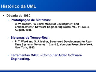 Histórico da UML Década de 1980: Prototipação de Sistemas: B. W. Boehm, "A Spiral Model of Development and Enhancement," Software Engineering Notes, Vol. 11, No. 4, August, 1986. Sistemas de Tempo-Real: P. T. Ward and S. J. Mellor, Structured Development for Real-Time Systems, Volumes 1, 2 and 3, Yourdon Press, New York, New York, 1985. Ferramentas CASE - Computer Aided Software Engineering. 