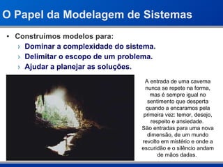 O Papel da Modelagem de Sistemas Construímos modelos para: Dominar a complexidade do sistema. Delimitar o escopo de um problema. Ajudar a planejar as soluções. A entrada de uma caverna nunca se repete na forma, mas é sempre igual no sentimento que desperta quando a encaramos pela primeira vez: temor, desejo, respeito e ansiedade.  São entradas para uma nova dimensão, de um mundo revolto em mistério e onde a escuridão e o silêncio andam de mãos dadas.  