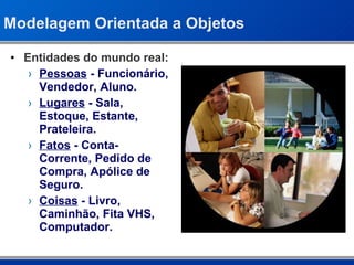 Modelagem Orientada a Objetos Entidades do mundo real: Pessoas  - Funcionário, Vendedor, Aluno. Lugares  - Sala, Estoque, Estante, Prateleira. Fatos  - Conta-Corrente, Pedido de Compra, Apólice de Seguro. Coisas  - Livro, Caminhão, Fita VHS, Computador. 
