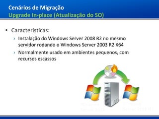 Cenários de Migração
 Upgrade In-place (Atualização do SO)

• Características:
   › Instalação do Windows Server 2008 R2 no mesmo
     servidor rodando o Windows Server 2003 R2 X64
   › Normalmente usado em ambientes pequenos, com
     recursos escassos
 