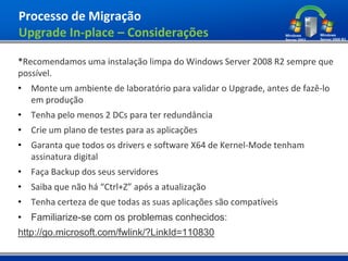Processo de Migração
Upgrade In-place – Considerações

*Recomendamos uma instalação limpa do Windows Server 2008 R2 sempre que
possível.
• Monte um ambiente de laboratório para validar o Upgrade, antes de fazê-lo
  em produção
• Tenha pelo menos 2 DCs para ter redundância
• Crie um plano de testes para as aplicações
• Garanta que todos os drivers e software X64 de Kernel-Mode tenham
  assinatura digital
• Faça Backup dos seus servidores
• Saiba que não há “Ctrl+Z” após a atualização
• Tenha certeza de que todas as suas aplicações são compatíveis
• Familiarize-se com os problemas conhecidos:
http://go.microsoft.com/fwlink/?LinkId=110830
 