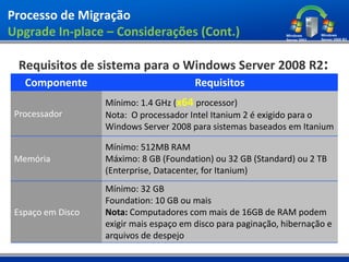 Processo de Migração
Upgrade In-place – Considerações (Cont.)

  Requisitos de sistema para o Windows Server 2008 R2:
   Componente                            Requisitos
                   Mínimo: 1.4 GHz (x64 processor)
 Processador       Nota: O processador Intel Itanium 2 é exigido para o
                   Windows Server 2008 para sistemas baseados em Itanium

                   Mínimo: 512MB RAM
 Memória           Máximo: 8 GB (Foundation) ou 32 GB (Standard) ou 2 TB
                   (Enterprise, Datacenter, for Itanium)
                   Mínimo: 32 GB
                   Foundation: 10 GB ou mais
 Espaço em Disco   Nota: Computadores com mais de 16GB de RAM podem
                   exigir mais espaço em disco para paginação, hibernação e
                   arquivos de despejo
 