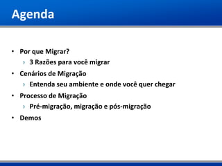 Agenda

• Por que Migrar?
   › 3 Razões para você migrar
• Cenários de Migração
   › Entenda seu ambiente e onde você quer chegar
• Processo de Migração
   › Pré-migração, migração e pós-migração
• Demos
 