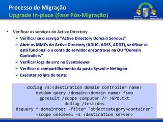 Processo de Migração
Upgrade In-place (Fase Pós-Migração)

• Verificar os serviços do Active Directory
    Verificar se o serviço “Active Directory Domain Services”
    Abrir os MMCs do Active Directory (ADUC, ADSS, ADDT), verificar se
      está funcional e a conta do servidor encontra-se na OU “Domain
      Controllers”
    Verificar logs de erro no Eventviewer
    Verificar o compartilhamento da pasta Sysvol e Netlogon
    Executar scripts de teste:

         dcdiag /s:<destination domain controller name>
            netdom query /domain:<domain name> fsmo
              gpresult /scope computer /r >GPO.txt
                        dcdiag /test:dns
    dsquery * domainroot -filter "objectcategory=container"
            -scope onelevel -s <destination server>
 