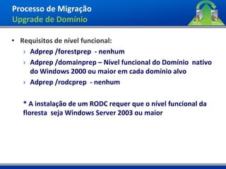 Processo de Migração
Upgrade de Domínio

• Requisitos de nível funcional:
   › Adprep /forestprep - nenhum
   › Adprep /domainprep – Nível funcional do Domínio nativo
     do Windows 2000 ou maior em cada domínio alvo
   › Adprep /rodcprep - nenhum

   * A instalação de um RODC requer que o nível funcional da
   floresta seja Windows Server 2003 ou maior
 
