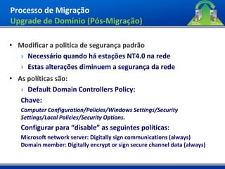 Processo de Migração
Upgrade de Domínio (Pós-Migração)

• Modificar a politica de segurança padrão
  › Necessário quando há estações NT4.0 na rede
  › Estas alterações diminuem a segurança da rede
• As políticas são:
   › Default Domain Controllers Policy:
   Chave:
   Computer Configuration/Policies/Windows Settings/Security
   Settings/Local Policies/Security Options.
   Configurar para “disable” as seguintes políticas:
   Microsoft network server: Digitally sign communications (always)
   Domain member: Digitally encrypt or sign secure channel data (always)
 