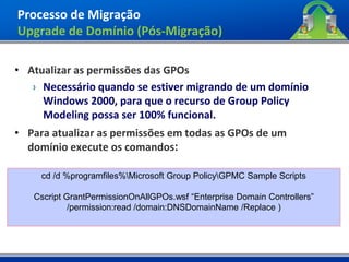 Processo de Migração
Upgrade de Domínio (Pós-Migração)

• Atualizar as permissões das GPOs
   › Necessário quando se estiver migrando de um domínio
     Windows 2000, para que o recurso de Group Policy
     Modeling possa ser 100% funcional.
• Para atualizar as permissões em todas as GPOs de um
  domínio execute os comandos:

     cd /d %programfiles%Microsoft Group PolicyGPMC Sample Scripts

   Cscript GrantPermissionOnAllGPOs.wsf “Enterprise Domain Controllers”
            /permission:read /domain:DNSDomainName /Replace )
 