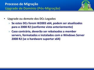 Processo de Migração
Upgrade de Domínio (Pós-Migração)

• Upgrade ou demote dos DCs Legados
   › Se estes DCs forem W2003 x64, podem ser atualizados
     para o 2008 R2 (conforme visto anteriormente)
   › Caso contrário, deverão ser rebaixados a member
     servers, formatados e instalados com o Windows Server
     2008 R2 (se o hardware suportar x64)
 