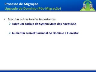 Processo de Migração
Upgrade de Domínio (Pós-Migração)

• Executar outras tarefas importantes:
    Fazer um backup do System State dos novos DCs

    Aumentar o nível funcional do Domínio e Floresta:
 