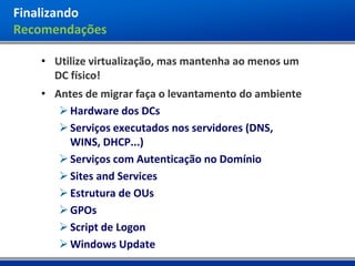 Finalizando
Recomendações

   • Utilize virtualização, mas mantenha ao menos um
     DC físico!
   • Antes de migrar faça o levantamento do ambiente
       Hardware dos DCs
       Serviços executados nos servidores (DNS,
        WINS, DHCP...)
       Serviços com Autenticação no Domínio
       Sites and Services
       Estrutura de OUs
       GPOs
       Script de Logon
       Windows Update
 