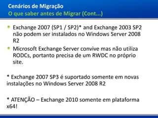 Cenários de Migração
O que saber antes de Migrar (Cont...)

  Exchange 2007 (SP1 / SP2)* and Exchange 2003 SP2
  não podem ser instalados no Windows Server 2008
  R2
  Microsoft Exchange Server convive mas não utiliza
  RODCs, portanto precisa de um RWDC no próprio
  site.

* Exchange 2007 SP3 é suportado somente em novas
instalações no Windows Server 2008 R2

* ATENÇÃO – Exchange 2010 somente em plataforma
x64!
 