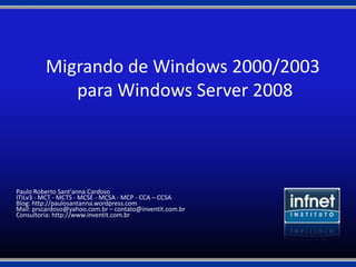 Migrando de Windows 2000/2003
            para Windows Server 2008



Paulo Roberto Sant'anna Cardoso
ITILv3 - MCT - MCTS - MCSE - MCSA - MCP - CCA – CCSA
Blog: http://paulosantanna.wordpress.com
Mail: prscardoso@yahoo.com.br – contato@inventit.com.br
Consultoria: http://www.inventit.com.br
 