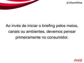 @vitormlima




Ao invés de iniciar o briefing pelos meios,
 canais ou ambientes, devemos pensar
     primeiramente no consumidor.
 