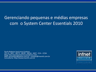 Gerenciando pequenas e médias empresas
  com o System Center Essentials 2010




Paulo Roberto Sant'anna Cardoso
ITIL v3 - MCT - MCTS - MCSE - MCSA - MCP - CCA – CCSA
Blog: http://paulosantanna.wordpress.com
Mail: prscardoso@yahoo.com.br – contato@inventit.com.br
Consultoria: http://www.inventit.com.br
 