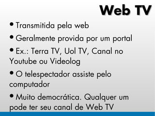 Web TV
• Transmitida pela web
• Geralmente provida por um portal
• Ex.: Terra TV, Uol TV, Canal no
Youtube ou Videolog
• O telespectador assiste pelo
computador
• Muito democrática. Qualquer um
pode ter seu canal de Web TV
 