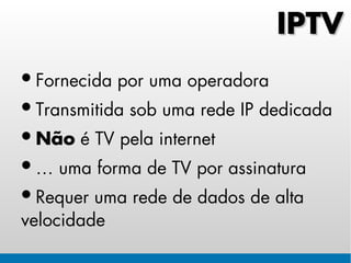 IPTV
• Fornecida por uma operadora
• Transmitida sob uma rede IP dedicada
• Não é TV pela internet
• É uma forma de TV por assinatura
• Requer uma rede de dados de alta
velocidade
 