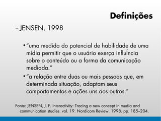 Definições
– JENSEN, 1998

   • “uma medida do potencial de habilidade de uma
     mídia permitir que o usuário exerça influência
     sobre o conteúdo ou a forma da comunicação
     mediada.”
   • “a relação entre duas ou mais pessoas que, em
     determinada situação, adaptam seus
     comportamentos e ações uns aos outros.”

Fonte: JENSEN, J. F. Interactivity: Tracing a new concept in media and
  communication studies. vol. 19. Nordicom Review. 1998. pp. 185–204.
 