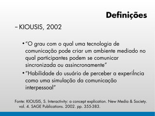 Definições
– KIOUSIS, 2002

    • “O grau com o qual uma tecnologia de
      comunicação pode criar um ambiente mediado no
      qual participantes podem se comunicar
      sincronizada ou assincronamente”
    • “Habilidade do usuário de perceber a experiência
      como uma simulação da comunicação
      interpessoal”

Fonte: KIOUSIS, S. Interactivity: a concept explication. New Media & Society.
  vol. 4. SAGE Publications. 2002. pp. 355-383.
 