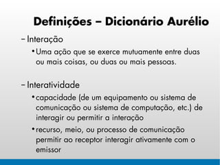 Definições – Dicionário Aurélio
– Interação
  • Uma ação que se exerce mutuamente entre duas
    ou mais coisas, ou duas ou mais pessoas.

– Interatividade
  • capacidade (de um equipamento ou sistema de
    comunicação ou sistema de computação, etc.) de
    interagir ou permitir a interação
  • recurso, meio, ou processo de comunicação
    permitir ao receptor interagir ativamente com o
    emissor
 