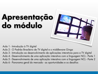 Apresentação
do módulo

Aula   1   -   Introdução à TV digital
Aula   2   -   O Padrão Brasileiro de TV digital e o middleware Ginga
Aula   3   -   Introdução ao desenvolvimento de aplicações interativas para a TV digital
Aula   4   -   Desenvolvimento de uma aplicação interativa com a linguagem NCL - Parte 1
Aula   5   -   Desenvolvimento de uma aplicação interativa com a linguagem NCL - Parte 2
Aula   6   -   Panorama geral do mercado - as oportunidades e os desafios
 